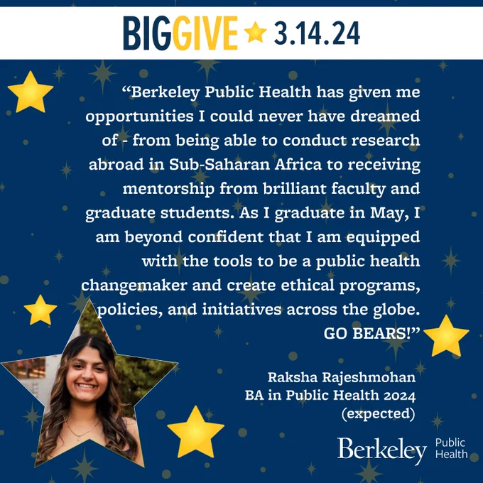 Yellow stars against a blue background; photo of Raksha Rajeshmohan inside a star shape. Text:  Big Give 3.14.24,  “Berkeley Public Health has given me opportunities I could never have dreamed of - from being able to conduct research abroad in Sub-Saharan Africa to receiving mentorship from brilliant faculty and graduate students. As I graduate in May, I am beyond confident that I am equipped with the tools to be a public health changemaker and create ethical programs, policies, and initiatives across the globe." Raksha Rajeshmohan BA in Public Health 2024 (expected), Berkeley Public Health