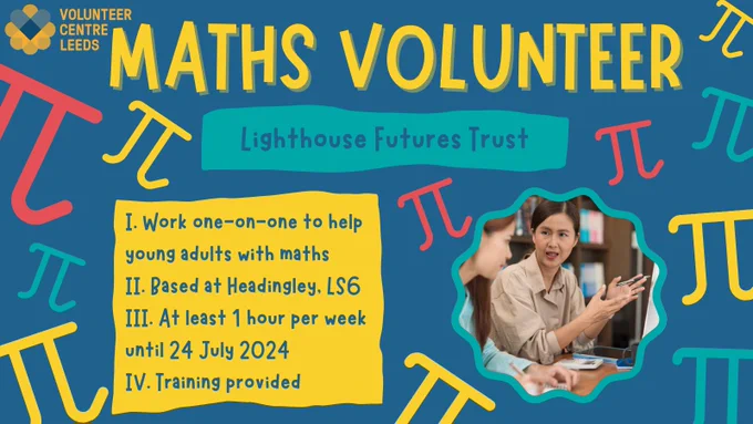 Maths Volunteer: Lighthouse Futures Trust

I. Work one-on-one to help young adults with maths
II. Based at Headingley, LS6
III. At least 1 hour per week until 24 July 2024
IV. Training Provided

Volunteer Centre Leeds