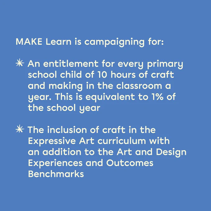 A blue graphic with text that says "MAKE Learn is campaigning for: An entitlement for every primary school child of 10 hours of craft and making in the classroom a year. This is equivalent to 1% of the school year The inclusion of craft in the Expressive Art curriculum with an addition to the Art and Design Experiences and Outcomes Benchmarks."