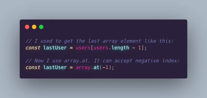 // I used to get the last array element like this:
const lastUser = users[users.length - 1];

// Now I use array.at. It can accept negative index:
const lastUser = array.at(-1);