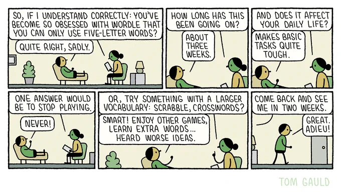 A man lies on a couch and talks to his psychiatrist.
Her: So, if I understand correctly: you've become so obsessed with Wordle that you can only use five-letter words.
Him: Quite right, sadly.
Her: How long has this been going on?
Him: About three weeks.
Her: And does it affect your daily life?
Him: Makes basic tasks quite tough
Her: One answer would be to stop playing.
Him: Never!
Her: Or, try something with a larger vocabulary: Scrabble, crosswords?
Him: Smart! Enjoy other games, learn extra words... heard worse ideas.
Her: Come back and see me in two weeks.
Him (leaving): Great. Adieu!