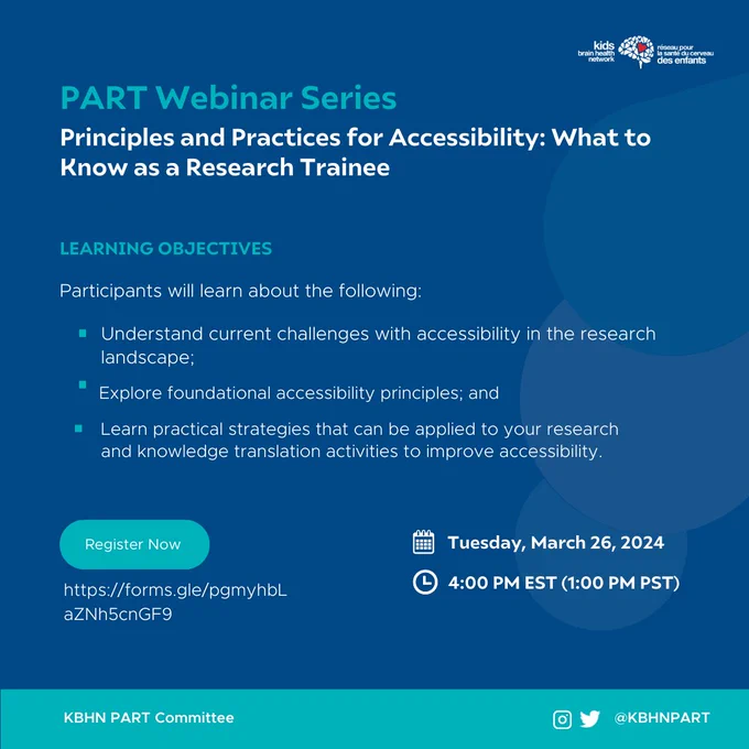 A blue graphic showing the following information.
Icon: Kids Brain Health Network.
Title: PART Webinar Series.
Webinar title: Principles and Practices for Accessibility: What to Know as a Research Trainee.
Section title: Learning Objectives.
Body text: "Participants will learn about the following: 1. Understand current challenges with accessibility in the research landscape; 2. Explore foundational accessibility principles; and 3. Learn practical strategies that can be applied to your research and knowledge translation activities to improve accessibility."
Register now: https://forms.gle/pgmyhbLaZNh5cnGF9.
Date: Tuesday, March 26, 2024.
Time: 4:00 PM EST (1:00 PM PST).
The bottom banner shows the text "KBHN PART Committee". An Instagram and Twitter icon is visible with the text "@KBHNPART".
