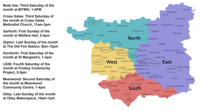 Map of Leeds with North, South, East and West in turquoise, orange, purple and yellow respectively. Names of suburbs are overlaid in black text and locations of the current repair cafés are circled.

Black text on a white background lists details on the left of the image in alphabetical order.


Belle Isle: Third Saturday of the month at BITMO, 1-4PM

Cross Gates: Third Saturday of the month at Cross Gates Methodist Church, 11am-3pm

Garforth: First Sunday of the month at Welfare Hall, 2-4pm

Gipton: Last Sunday of the month at The Old Fire Station, 9am-12pm

Horsforth: First Saturday of the month at St Margaret's, 1-4pm

LS28: Fourth Saturday of the month at Pudsey Community Project, 2-5pm

Meanwood: Second Saturday of the month at Meanwood Community Centre, 1-4pm

Otley: Last Sunday of the month at Otley Makerspace, 10am-1pm 

