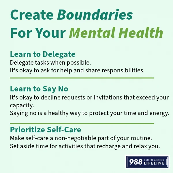 Create Boundaries For Your Mental Health
Learn to Delegate: Delegate tasks when possible. It's okay to ask for help and share responsibilities.
Learn to Say No: It's okay to decline requests or invitations that exceed your capacity. Saying no is a healthy way to protect your time and energy
Prioritize Self-Care: Make self-care a non-negotiable part of your routine. Set aside time for activities that recharge and relax you.