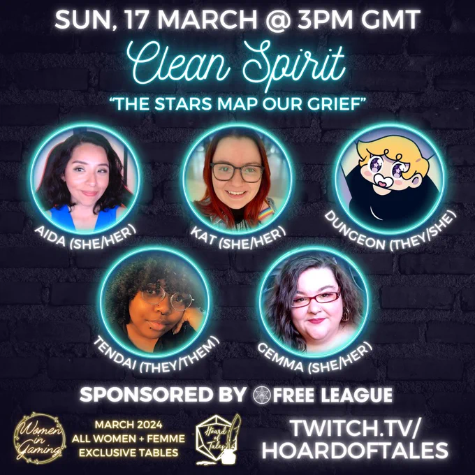Dark brick background
Sunday 17 March @ 3pm GMT
Clean Spirit. The Stars Map Our Grief
Neon frames with photos of Aida (she/her), Kat (she/her), Dungeon (they/she), Tendai (they/them), Gemma (she/her)
Sponsored by Free League
Women in Gaming. March 2024. All women   femme exclusive tables
Twitch.tv/hoardoftales