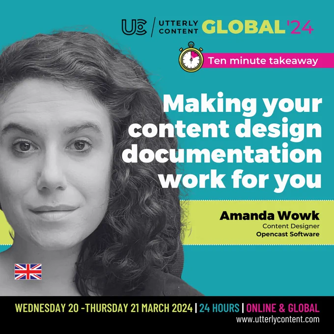 Text reads, "Utterly Content Global '24, Ten minute takeaway, Making your content design documentation work for you, Amanda Wowk, Content Designer, Opencast Software, Wednesday 20 to Thursday 21 March 2024, 24 hours, online and global, www.utterlycontent.com"