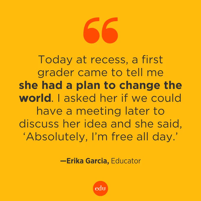"Today at recess, a first grader came to tell me she had a plan to change the world. I asked her if we could have a meeting later to discuss her idea and she said, 'Absolutely, I’m free all day.'" – Erika Garcia, Educator
