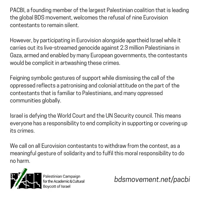 PACBI, a founding member of the largest Palestinian coalition that is leading the global BDS movement, welcomes the refusal of nine Eurovision contestants to remain silent.

However, by participating in Eurovision alongside apartheid Israel while it carries out its live-streamed genocide against 2.3 million Palestinians in Gaza, armed and enabled by many European governments, the contestants would be complicit in artwashing these crimes. 

Feigning symbolic gestures of support while dismissing the call of the oppressed reflects a patronising and colonial attitude on the part of the contestants that is familiar to Palestinians, and many oppressed communities globally.

Israel is defying the World Court and the UN Security council. This means everyone has a responsibility to end complicity in supporting or covering up its crimes.

We call on all Eurovision contestants to withdraw from the contest, as a meaningful gesture of solidarity and to fulfil this moral responsibility to do no harm