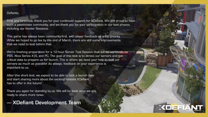 First and foremost, thank you for your continued support for XDefiant. We are proud to have such a passionate community, and we thank you for your participation in our test phases, including our Insider Sessions.
This game has always been community-first, with player feedback as a top priority. While we hoped to go live by the end of March, there are still some improvements that we need to test before that.
We're finishing preparation for a 12-hour Server Test Session that will be worldwide on PS5, Xbox Series X|S, and PC. The goal of this test is to stress our servers and get critical data to prepare us for launch. This is where we need your help to test our servers as much as possible! As always, feedback on your experience is important to us.
After this short test, we expect to be able to lock a launch date and start sharing more about the exciting content XDefiant has to offer in the future!
Thank you again for standing by us. We will be back once we are ready to share more news.
