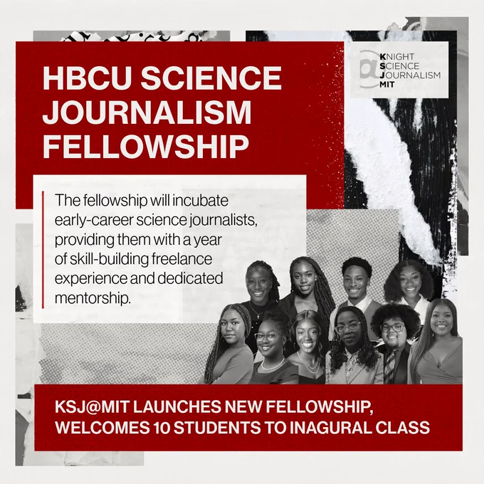HBCU SCIENCE JOURNALISM FELLOWSHIP. The fellowship will incubate early-career science journalists, providing them with a year of skill-building freelance experience and dedicated mentorship. Banner: KSJ@MIT LAUNCHES NEW FELLOWSHIP,
WELCOMES 10 STUDENTS TO INAGURAL CLASS