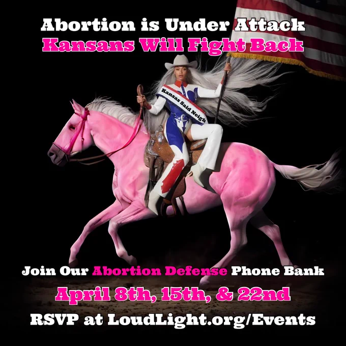 Beyonce riding a horse holding an American flag in a cowboy hat. She is wearing a sash that says “Kansas said neigh” text above her reads “Abortion is Under Attack. Kansans Will Fight Back” text below her reads “Join Our Abortion Defense Phone Bank. April 8th, 15th, & 22nd. RSVP at LoudLight.org/Events”