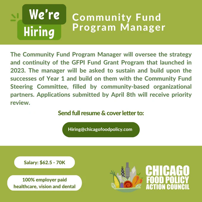 White, light and dark green graphic with white and green text that says,”Community Fund Program Manager: The Community Fund Program Manager will oversee the strategy and continuity of the GFPI Fund Grant Program that launched in 2023. The manager will be asked to sustain and build upon the successes of Year 1 and build on them with the Community Fund Steering Committee, filled by community-based organizational partners. Applications submitted by April 8th will receive priority review. Salary: $62.5 - 70K. Send full resume & cover letter to Hiring@chicagofoodpolicy.com” In the bottom left corner is the Chicago Food Policy Action Council logo, which features a mixture of vegetables in a bowl alongside the Chicago skyline