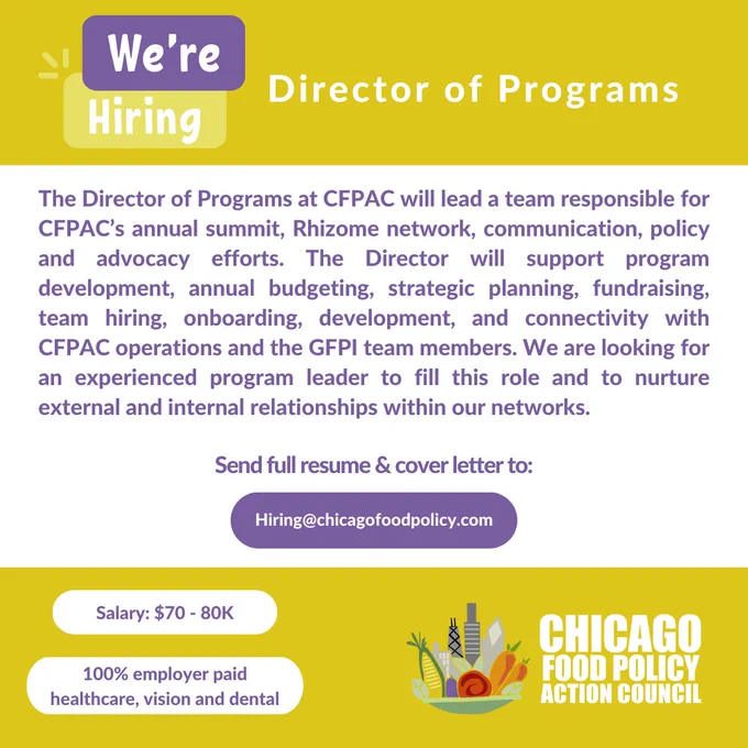 White, yellow, and purple graphic with white and purple text that says,”Director of Programs: The Director of Programs at CFPAC will lead a team responsible for CFPAC’s annual summit, Rhizome network, communication, policy and advocacy efforts. The Director will support program development, annual budgeting, strategic planning, fundraising, team hiring, onboarding, development, and connectivity with CFPAC operations and the GFPI team members. We are looking for an experienced program leader to fill this role and to nurture external and internal relationships within our networks. Salary: $70 - 80K. Send full resume & cover letter to Hiring@chicagofoodpolicy.com” In the bottom left corner is the Chicago Food Policy Action Council logo, which features a mixture of vegetables in a bowl alongside the Chicago skyline.