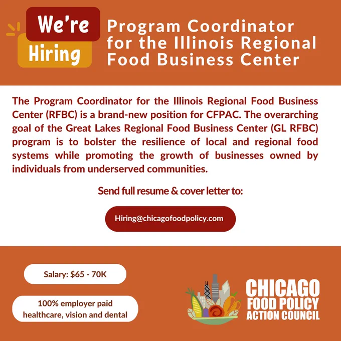 Red, orange, and white graphic with white and red text that reads,” Program Coordinator for the Illinois Regional Food Business Center: This a brand-new position for CFPAC. The overarching goal of the Great Lakes Regional Food Business Center (GL RFBC) program is to bolster the resilience of local and regional food systems while promoting the growth of businesses owned by individuals from underserved communities. Salary: $65 - 70K. Send full resume & cover letter to Hiring@chicagofoodpolicy.com” In the bottom left corner is the Chicago Food Policy Action Council logo, which features a mixture of vegetables in a bowl alongside the Chicago skyline.