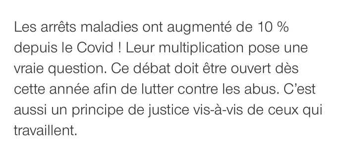 Les arrêts maladies ont augmenté de 10 % depuis le Covid ! Leur multiplication pose une vraie question. Ce débat doit être ouvert dès cette année afin de lutter contre les abus. C’est aussi un principe de justice vis-à-vis de ceux qui travaillent.