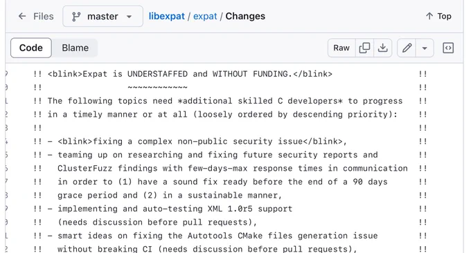 Screenshot of the top of the linked file, reading:

Expat is UNDERSTAFFED and WITHOUT FUNDING.

The following topics need *additional skilled C developers* to progress in a timely manner or at all (loosely ordered by descending priority):

- fixing a complex non-public security issue,
- teaming up on researching and fixing future security reports and ClusterFuzz findings with few-days-max response times in communication in order to (1) have a sound fix ready before the end of a 90 days grace period and (2) in a sustainable manner,
- implementing and auto-testing XML 1.0r5 support (needs discussion before pull requests),
- smart ideas on fixing the Autotools CMake files generation issue without breaking CI (needs discussion before pull requests),