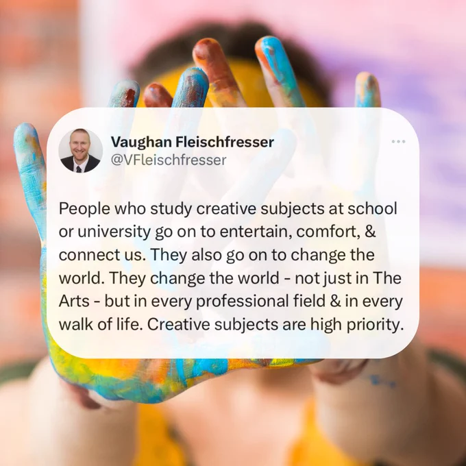 People who study creative subjects at school or university go on to entertain, comfort, & connect us. They also go on to change the world. They change the world - not just in The Arts - but in every professional field & in every walk of life. Creative subjects are high priority.