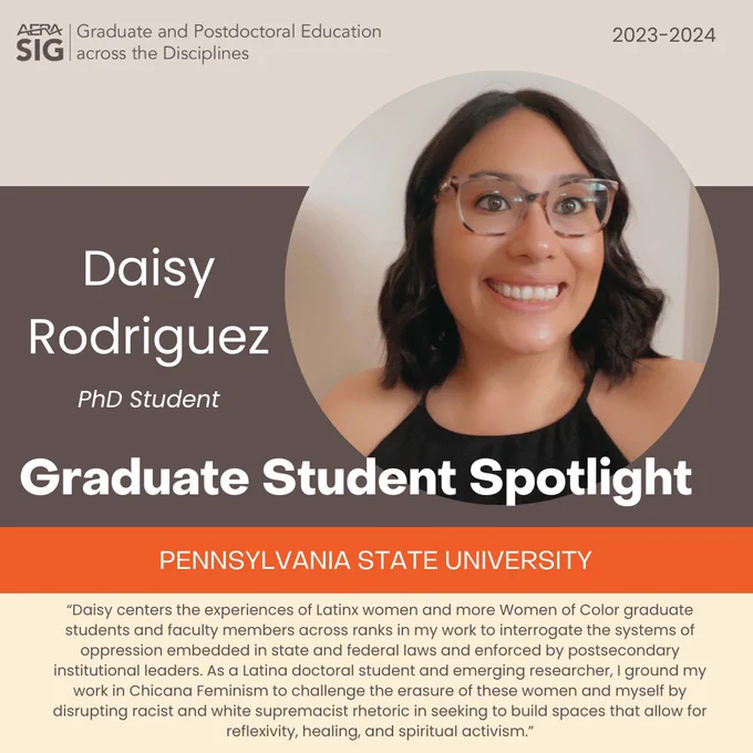 AERA SIG Graduate & Postdoctoral Education across the Disciplines
2023-2024

Daisy Rodriguez
PhD Student

Pennsylvania State University

“Daisy centers the experiences of Latinx women and more Women of Color graduate students and faculty members across ranks in my work to interrogate the systems of oppression embedded in state and federal laws and enforced by postsecondary institutional leaders. As a Latina doctoral student and emerging researcher, I ground my work in Chicana Feminism to challenge the erasure of these women and myself by disrupting racist and white supremacist rhetoric in seeking to build spaces that allow for reflexivity, healing, and spiritual activism.”