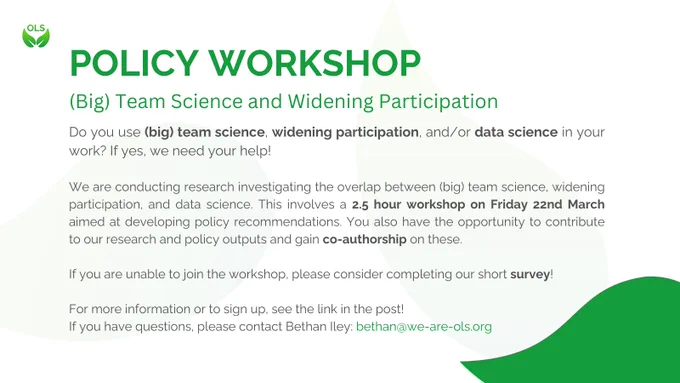 Policy Workshop. (Big) Team Science and Widening Participation. Do you use (big) team science, widening participation, and/or data science in your work? If yes, we need your help! We are conducting research investigating the overlap between (big) team science, widening participation, and data science. This involves a 2.5 hour workshop on Friday 22nd March aimed at developing policy recommendations. You also have the opportunity to contribute to our research and policy outputs and gain co-authorship on these. If you are unable to join the workshop, please consider completing our short survey! For more information or to sign up, see the link in the post! If you have questions, please contact Bethan Iley: bethan@we-are-ols.org