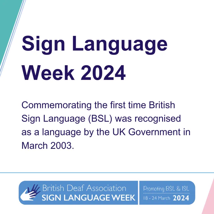 
Promotional graphic for Sign Language Week 2024. Commemorating the first time British Sign Language (BSL) was recognised as a language by the UK Government in March 2003. 
There is a blue and white graphic and logo of the British Deaf Association and Sign Language Week, which promotes BSL and ISL from 18 to 24 March 2024.