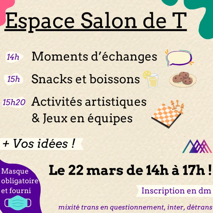 Espace Salon de T
14h Moments d'échanges
15h Snacks et boissons
15h20 activités artistiques et Jeux en équipes
  Vos idées !
Le 22 mars de 14h à 17h !
Inscription en dm
mixité trans, en questionnement, inter, détrans
Masque obligatoire et fourni