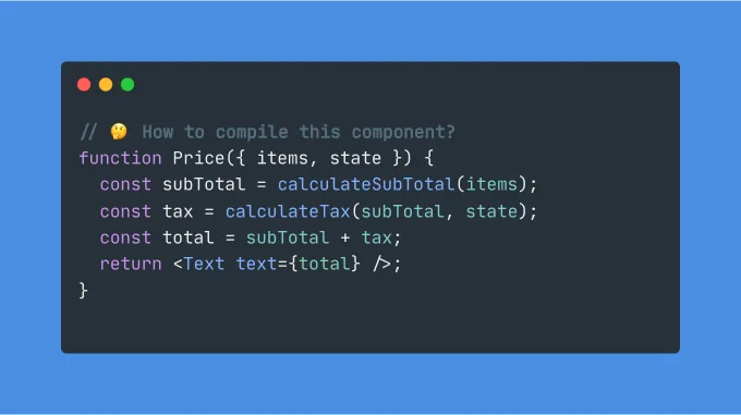 A snippet containing the following code:

function Price({ items, state }) {
  const subTotal = calculateSubTotal(items);
  const tax = calculateTax(subTotal, state);
  const total = subTotal   tax;
  return <Text text={total} />;
}

Price is a react component that takes 2 props, performs some computation and renders a child component called Text.