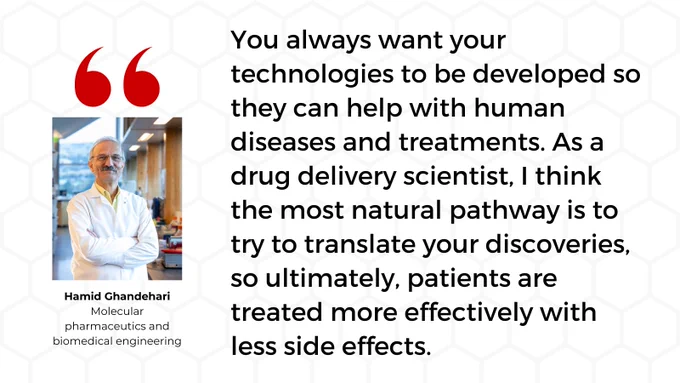 "You always want your technologies to be developed so they can help with human diseases and treatments. As a drug delivery scientist, I think the most natural pathway is to try to translate your discoveries, so ultimately, patients are treated more effectively with less side effects."