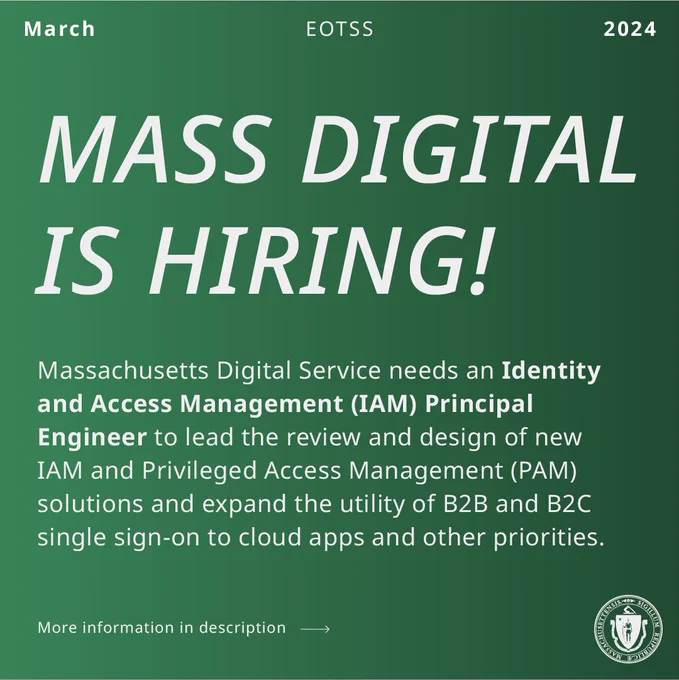 White text on green background. March, EOTSS, 2024. Mass Digital is Hiring! Massachusetts Digital Service needs an Identity and Access Management (IAM) Principal Engineer to lead the review and design of new IAM and Privileged Access Management (PAM) solutions and expand the utility of B2B and B2C single sign-on to cloud apps and other priorities. More information in description. Link goes to job listing.