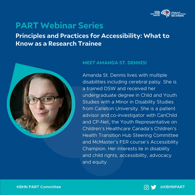 A blue graphic showing the following information.
Icon: Kids Brain Health Network.
Title: PART Webinar Series.
Webinar title: Principles and Practices for Accessibility: What to Know as a Research Trainee.
Section title: Meet Amanda St. Dennis!
Body text: " Amanda St. Dennis lives with multiple disabilities including cerebral palsy. She is a trained DSW and received her undergraduate degree in Child and Youth Studies with a Minor in Disability Studies from Carleton University. She is a patient advisor and co-investigator with CanChild and CP-Net, the Youth Representative on Children’s Healthcare Canada’s Children’s Health Transition Hub Steering Committee and McMaster’s FER course’s Accessibility Champion. Her interests lie in disability and child rights, accessibility, advocacy and equity."
A photo of Amanda St. Dennis is visible on the left side of the graphic.
The bottom banner shows the text "KBHN PART Committee". An Instagram and Twitter icon is visible with the text "@KBHNPART".
