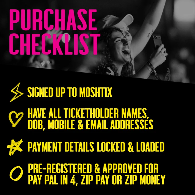 Purchase Checklist:
Signed up to Moshtix
Have all ticketholder names, DOB, mobile & email addresses
Payment details locked & loaded
Pre-registered & approved for PayPal Pay in 4, Zip Pay or Zip Money