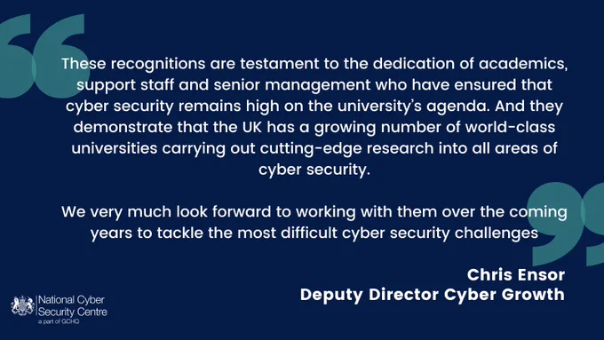 "These recognitions are testament to the dedication of academics, support staff and senior management who have ensured that cyber security remains high on the university’s agenda. And they demonstrate that the UK has a growing number of world-class universities carrying out cutting-edge research into all areas of cyber security. We very much look forward to working with them over the coming years to tackle the most difficult cyber security challenges” Chris Ensor, Deputy Director Cyber Growth