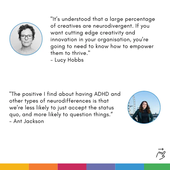 Card with two quotes on. Each quote is accompanied by a profile photo of the speaker: 

First quote: "It’s understood that a large percentage of creatives are neurodivergent. If you want cutting edge creativity and innovation in your organisation, you’re going to need to know how to empower them to thrive. - Lucy Hobbs"

Second quote: "The positive I find about having ADHD and other types of neurodifferences is that we’re less likely to just accept the status quo, and more likely to question things. - Ant Jackson"