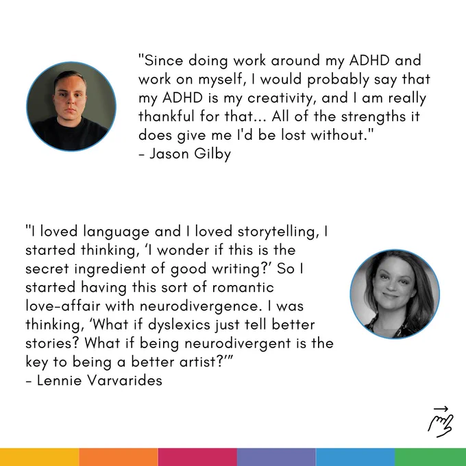 Card with two quotes on. Each quote is accompanied by a profile photo of the speaker: 

First quote: "Since doing work around my ADHD and work on myself, I would probably say that my ADHD is my creativity, and I am really thankful for that... All of the strengths it does give me I'd be lost without. - Jason Gilby"

Second quote: "I loved language and I loved storytelling, I started thinking, ‘I wonder if this is the secret ingredient of good writing?’ So I started having this sort of romantic       love-affair with neurodivergence. I was thinking, ‘What if dyslexics just tell better stories? What if being neurodivergent is the key to being a better artist?' - Lennie Varvarides"