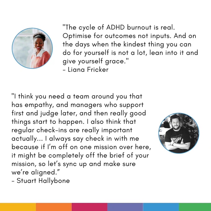 Card with two quotes on. Each quote is accompanied by a profile photo of the speaker: 

First quote: "The cycle of ADHD burnout is real. Optimise for outcomes not inputs. And on the days when the kindest thing you can do for yourself is not a lot, lean into it and give yourself grace. - Liana Fricker"

Second quote: "I think you need a team around you that has empathy, and managers who support first and judge later, and then really good things start to happen. I also think that regular check-ins are really important actually... I always say check in with me because if I’m off on one mission over here, it might be completely off the brief of your mission, so let’s sync up and make sure we’re aligned. - Stuart Hallybone"