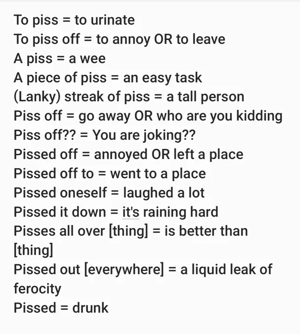To piss = to urinate
To piss off = to annoy OR to leave
A piss = a wee
A piece of piss = an easy task
(Lanky) streak of piss = a tall person
Piss off = go away OR who are you kidding
Piss off?? = You are joking?? 
Pissed off = annoyed OR left a place
Pissed off to = went to a place 
Pissed oneself = laughed a lot
Pissed it down = it's raining hard
Pisses all over [thing] = is better than [thing]
Pissed out [everywhere] = a liquid leak of ferocity 
Pissed = drunk