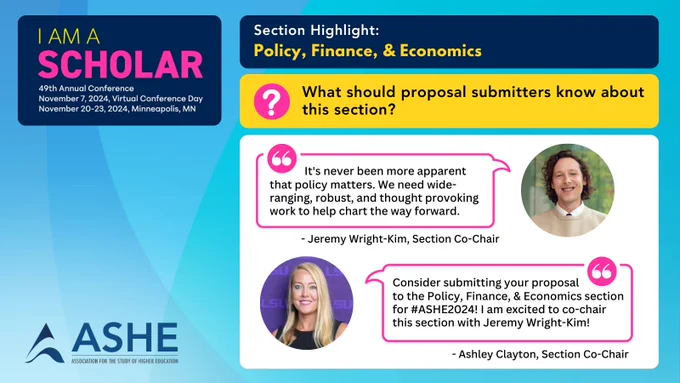 A light blue background on overlapping circles with a large blue text box at top displaying the conference logo. To the left a set of blue, yellow, & white boxes hold section information, then question and answer Boxes. A picture showing a Co-Chair with a quote is used for the answer box. Text: “I Am A Scholar” 49th Annual Conference. November 7, 2024, Virtual Conference Day. November 20-23, 2024, Minneapolis, MN.  ASHE Logo. Section highlight: Policy, Finance, & Economics. What should proposal submitters know about this section? “It's never been more apparent that policy matters. We need wide-ranging, robust, and thought provoking work to help chart the way forward.” - Jeremy Wright-Kim, Section Co-Chair. “Consider submitting your proposal to the Policy, Finance, & Economics section for #ASHE2024! I am excited to Co-Chair this section with Jeremy Wright-Kim!”- Ashley Clayton, Section Co-Chair.