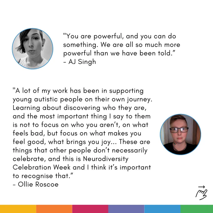 Card with two quotes on. Each quote is accompanied by a profile photo of the speaker: 

First quote: "You are powerful, and you can do something. We are all so much more powerful than we have been told.”
- AJ Singh 

Second quote: "A lot of my work has been in supporting young autistic people on their own journey. Learning about discovering who they are, and the most important thing I say to them is not to focus on who you aren’t, on what feels bad, but focus on what makes you feel good, what brings you joy... These are things that other people don’t necessarily celebrate, and this is Neurodiversity Celebration Week and I think it’s important to recognise that.”
- Ollie Roscoe