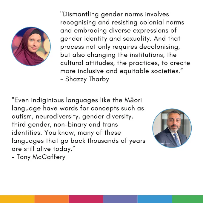 Card with two quotes on. Each quote is accompanied by a profile photo of the speaker: 

First quote: "Dismantling gender norms involves recognising and resisting colonial norms and embracing diverse expressions of gender identity and sexuality. And that process not only requires decolonising, but also changing the institutions, the cultural attitudes, the practices, to create more inclusive and equitable societies.”
- Shazzy Tharby

Second quote: "Even indiginious languages like the Māori language have words for concepts such as autism, neurodiversity, gender diversity, third gender, non-binary and trans identities. You know, many of these languages that go back thousands of years are still alive today.”
- Tony McCaffery