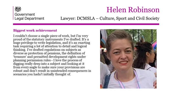 Helen Robinson, Lawyer, DCMSLA - Culture, Sport and Civil Society 

Biggest work achievement 

I couldn’t choose a single piece of work, but I’m very proud of the statutory instruments I’ve drafted. It’s a huge privilege to write legislation, and it’s an exacting task requiring a lot of attention to detail and logical thinking. I’ve drafted regulations on subjects as diverse as protection of pensions, the definition of ‘treasure’ and permitted development rights under planning permission rules - I love the process of digging really deep into a subject and looking at it from every angle to make sure your provisions are robust and don’t result in unintended consequences in scenarios you hadn’t initially thought of. 

