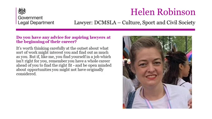 Helen Robinson, Lawyer, DCMSLA - Culture, Sport and Civil Society 

Do you have any advice for aspiring lawyers at the beginning of their career? 

It’s worth thinking carefully at the outset about what sort of work might interest you and find out as much as you. But if, like me, you find yourself in a job which isn’t right for you, remember you have a whole career ahead of you to find the right fit - and be open minded about opportunities you might not have originally considered. 
