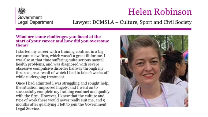 Helen Robinson, Lawyer, DCMSLA - Culture, Sport and Civil Society 

What are some challenges you faced at the start of your career and how did you overcome them? 

I started my career with a training contract in a big corporate law firm, which wasn’t a great fit for me. I was also at that time suffering quite serious mental health problems, and was diagnosed with severe obsessive compulsive disorder halfway through my first seat, as a result of which I had to take 6 weeks off while undergoing treatment. 
Once I had admitted I was struggling and sought help, the situation improved hugely, and I went on to successfully complete my training contract and qualify with the firm. However, I knew that the culture and type of work there would never really suit me, and 9 months after qualifying I left to join the Government Legal Service. 
