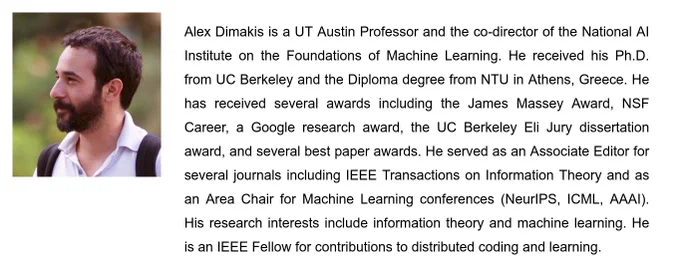 Alex Dimakis is a UT Austin Professor and the co-director of the National AI Institute on the Foundations of Machine Learning. He received his Ph.D. from UC Berkeley and the Diploma degree from NTU in Athens, Greece. He has received several awards including the James Massey Award, NSF Career, a Google research award, the UC Berkeley Eli Jury dissertation award, and several best paper awards. He served as an Associate Editor for several journals including IEEE Transactions on Information Theory and as an Area Chair for Machine Learning conferences (NeurIPS, ICML, AAAI). His research interests include information theory and machine learning. He is an IEEE Fellow for contributions to distributed coding and learning.
