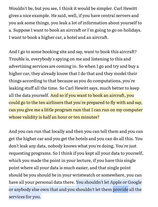 Screencap of text with two highlights:

Wouldn't be, but you see, I think it would be simpler. Carl Hewitt gives a nice example. He said, well, if you have central servers and you ask some things, you leak a lot of information about yourself to
a. Suppose I want to book an aircraft or I'm going to go on holidays. I want to book a higher car, a hotel and an aircraft.

And I go to some booking site and say, want to book this aircraft? Trouble is, everybody's spying on me and listening to this and advertising services are coming in. So when I go and try and buy a higher car, they already know that I do that and they model their things according to that because as you do computations, you're leaking stuff all the time. So Carl Hewitt says, much better to keep all the data yourself. [highlighted] And so if you want to book an aircraft, you could go to the ten airliners that you're prepared to fly with and say, can you give me a little program ram that I can run on my computer whose validity
