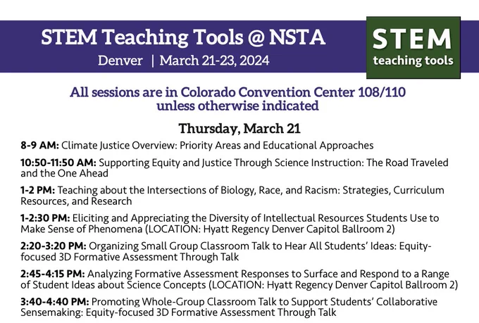 STEM Teaching Tools @ NSTA
Denver | March 21-23, 2024

All sessions are in Colorado Convention Center 108/110
unless otherwise indicated

Thursday, March 21
8-9 AM: Climate Justice Overview: Priority Areas and Educational Approaches
10:50-11:50 AM: Supporting Equity and Justice Through Science Instruction: The Road Traveled and the One Ahead
1-2 PM: Teaching about the Intersections of Biology, Race, and Racism: Strategies, Curriculum Resources, and Research
1-2:30 PM: Eliciting and Appreciating the Diversity of Intellectual Resources Students Use to Make Sense of Phenomena (LOCATION: Hyatt Regency Denver Capitol Ballroom 2)
2:20-3:20 PM: Organizing Small Group Classroom Talk to Hear All Students' Ideas: Equity-
focused 3D Formative Assessment Through Talk
2:45-4:15 PM: Analyzing Formative Assessment Responses to Surface and Respond to a Range
of Student Ideas about Science Concepts (LOCATION: Hyatt Regency Denver Capitol Ballroom 2)
3:40-4:40 PM: Promoting Whole-Group Classroom Talk