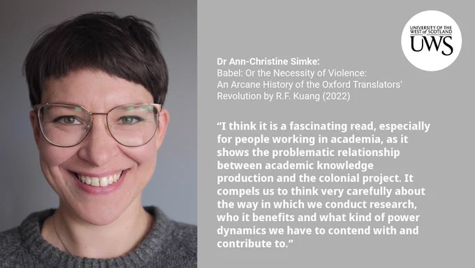 Picture of Dr Simke with the following text:

Dr Ann-Christine Simke:Babel: Or the Necessity of Violence:
An Arcane History of the Oxford Translators' Revolution by R.F. Kuang (2022)

“I think it is a fascinating read, especially for people working in academia, as it shows the problematic relationship between academic knowledge production and the colonial project. It compels us to think very carefully about the way in which we conduct research, who it benefits and what kind of power dynamics we have to contend with and contribute to.”