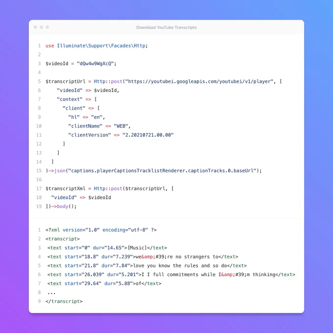 <?php

use Illuminate\Support\Facades\Http;

$videoId = "dQw4w9WgXcQ";

$transcriptUrl = Http::post("https://youtubei.googleapis.com/youtubei/v1/player", [
    "videoId" => $videoId,
    "context" => [
      "client" => [
        "hl" => "en",
        "clientName" => "WEB",
        "clientVersion" => "2.20210721.00.00"
      ]
    ]
  ]
)->json("captions.playerCaptionsTracklistRenderer.captionTracks.0.baseUrl");

$transcriptXml = Http::post($transcriptUrl, [
  "videoId" => $videoId
])->body();
