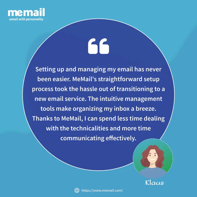 Client Testimonials: "Setting up and managing my email has never been easier. MeMail's straightforward setup process took the hassle out of transitioning to a new email service. The intuitive management tools make organizing my inbox a breeze. Thanks to MeMail, I can spend less time dealing with the technicalities and more time communicating effectively."- Klaus

Experience the best in email with MeMail – Secure & Reliable, Ad-Free with a User-Friendly Interface, and Effortless Setup and Management. 
Say goodbye to email hassles and hello to a new era of communication excellence!

Visit MeMail.com

https://www.memail.com/features