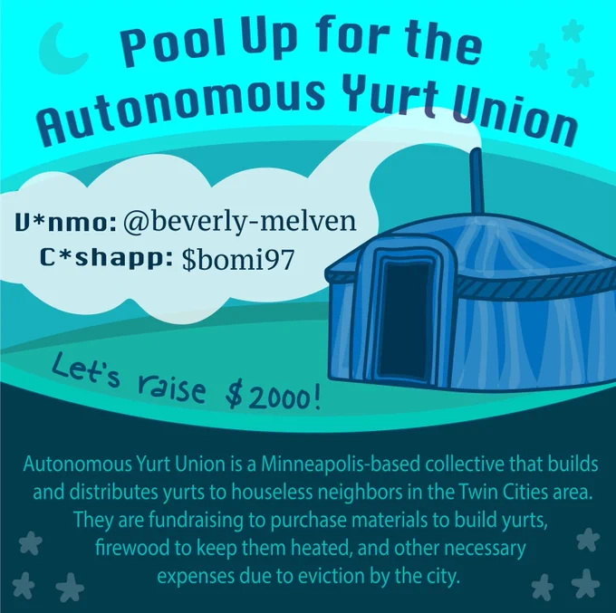 Illustration displays a blue yurt with white smoke coming out of the chimney in the middle right of the image. The top third has a teal background with a blue heading the reads “Pool Up for the Autonomous Yurt Union”. Blue text over the white chimney smoke reads “V*nmo: @beverely-melven” and “C*ashapp: $bomi97”. Beneath the smoke is blue handwritten text that reads “Let’s raise $2000!”. The bottom third of the image has a blue background stars in the corner and teal text that reads “Autonomous Yurt Union is a Minneapolis-based collective that builds and distributes yurts to houseless neighbors in the Twin Cities area. They are fundraising to purchase materials to build yurts, firewood to keep them heated, and other necessary expenses due to eviction by the city”.
