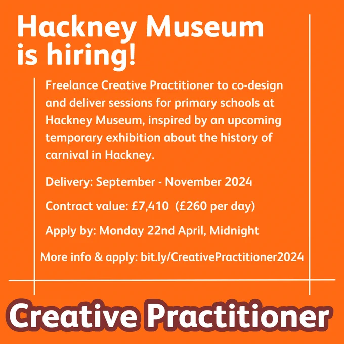 Orange background with white text:
Hackney Museum is hiring! 
Freelance Creative Practitioner to co-design and deliver sessions for primary schools at Hackney Museum inspired by an upcoming temporary exhibition about the history of carnival in Hackney.
Delivery: September - November 2024
Contract value: £7410 (£260 per day)
Apply by: Monday 22nd April, Midnight
More info & apply: bit.ly/CreativePractitioner2024
