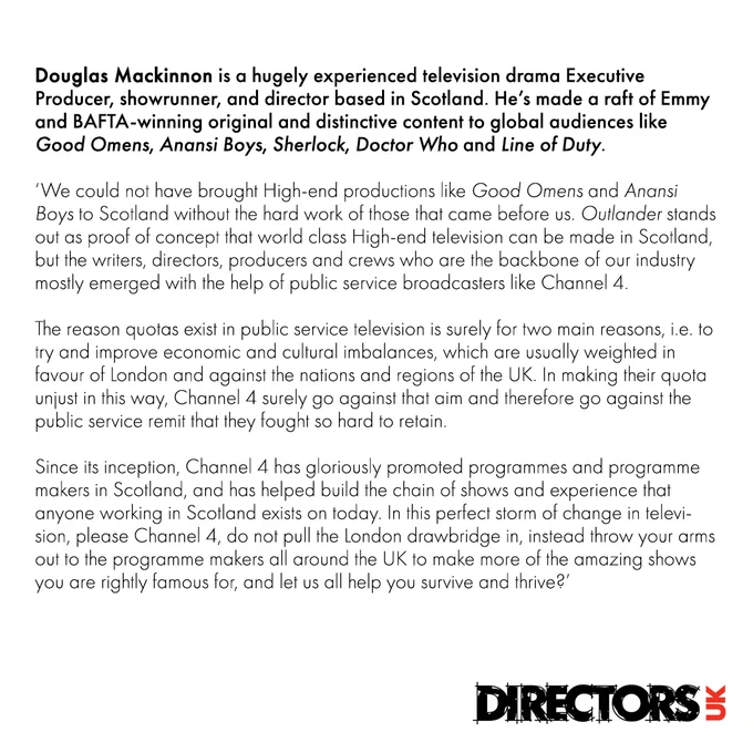 Douglas Mackinnon: We could not have brought High-end productions like Good Omens and Anansi Boys to Scotland without the hard work of those that came before us. Outlander stands out as proof of concept that world class High-end television can be made in Scotland, but the writers, directors, producers and crews who are the backbone of our industry mostly emerged with the help of public service broadcasters like Channel 4.  

The reason quotas exist in public service television is surely for two main reasons, i.e. to try and improve economic and cultural imbalances, which are usually weighted in favour of London and against the nations and regions of the UK. In making their quota unjust in this way, Channel 4 surely go against that aim and therefore go against the public service remit that they fought so hard to retain.  

Read the full quote at https://directors.uk.com/news/directors-uk-letter-to-ofcom-on-nations-and-regions/